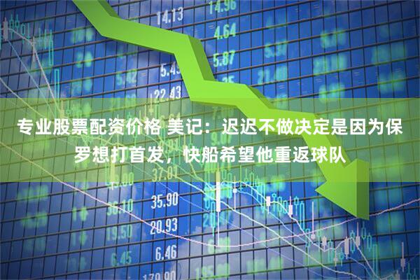 专业股票配资价格 美记：迟迟不做决定是因为保罗想打首发，快船希望他重返球队