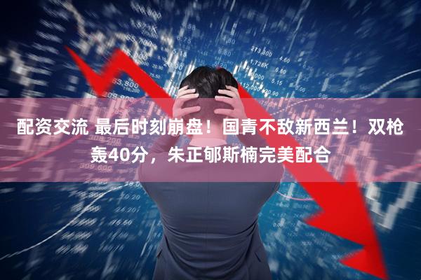配资交流 最后时刻崩盘！国青不敌新西兰！双枪轰40分，朱正郇斯楠完美配合