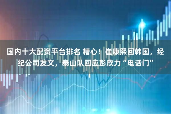 国内十大配资平台排名 糟心！崔康熙回韩国，经纪公司发文，泰山队回应彭欣力“电话门”