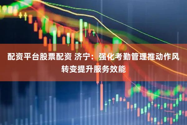 配资平台股票配资 济宁：强化考勤管理推动作风转变提升服务效能