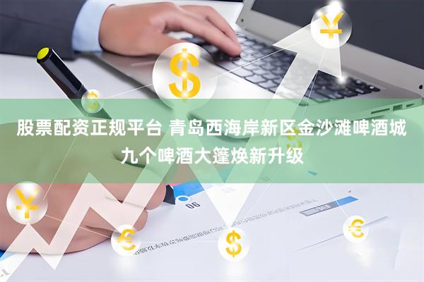 股票配资正规平台 青岛西海岸新区金沙滩啤酒城九个啤酒大篷焕新升级
