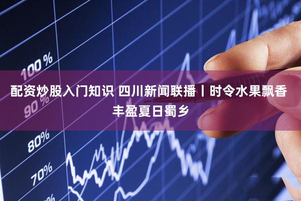 配资炒股入门知识 四川新闻联播丨时令水果飘香 丰盈夏日蜀乡
