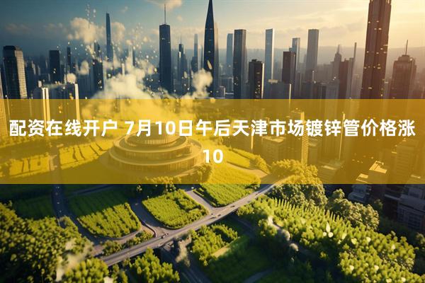 配资在线开户 7月10日午后天津市场镀锌管价格涨10