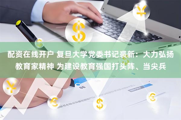配资在线开户 复旦大学党委书记裘新：大力弘扬教育家精神 为建设教育强国打头阵、当尖兵