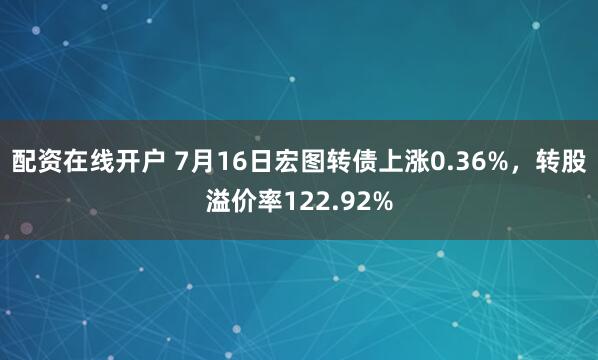 配资在线开户 7月16日宏图转债上涨0.36%，转股溢价率122.92%