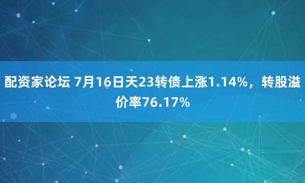 配资家论坛 7月16日天23转债上涨1.14%，转股溢价率76.17%