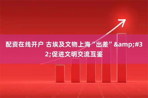 配资在线开户 古埃及文物上海“出差”&#32;促进文明交流互鉴