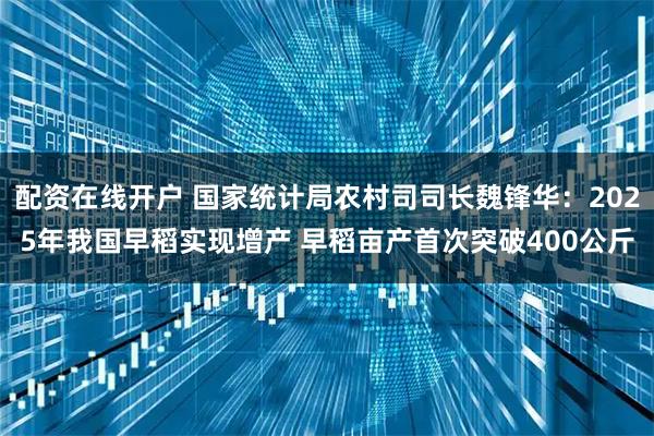 配资在线开户 国家统计局农村司司长魏锋华：2025年我国早稻实现增产 早稻亩产首次突破400公斤