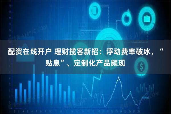 配资在线开户 理财揽客新招：浮动费率破冰，“贴息”、定制化产品频现