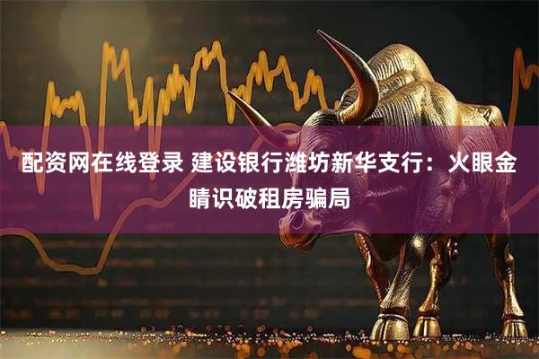 配资网在线登录 建设银行潍坊新华支行：火眼金睛识破租房骗局
