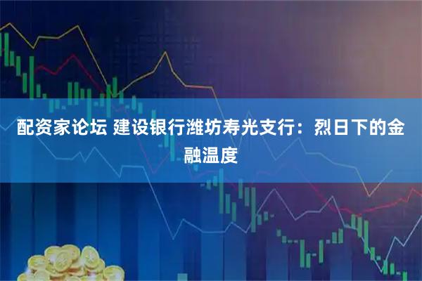 配资家论坛 建设银行潍坊寿光支行：烈日下的金融温度