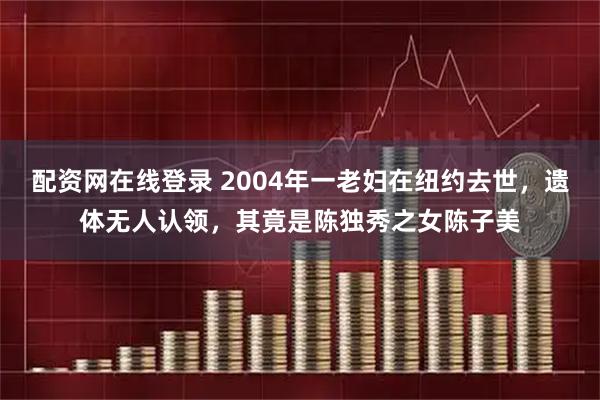 配资网在线登录 2004年一老妇在纽约去世,遗体无人认领,其竟是陈独秀之女陈子美