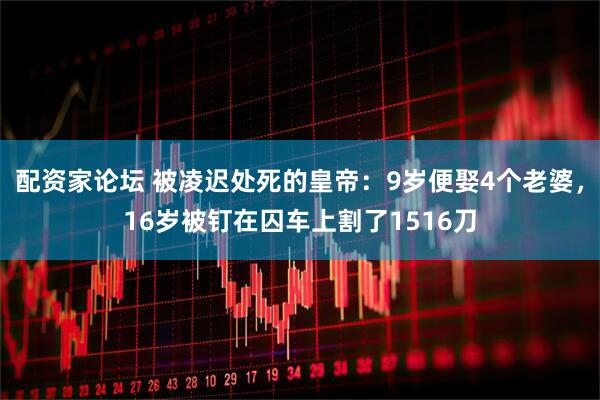 配资家论坛 被凌迟处死的皇帝:9岁便娶4个老婆,16岁被钉在囚车上割了1516刀
