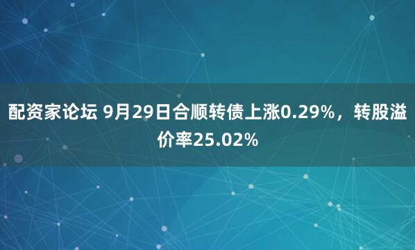 配资家论坛 9月29日合顺转债上涨0.29%,转股溢价率25.02%