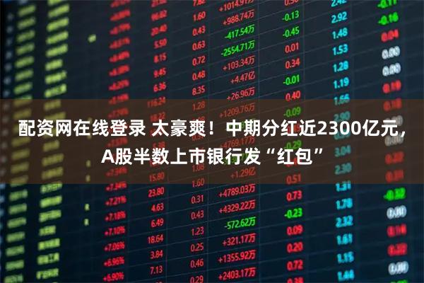 配资网在线登录 太豪爽！中期分红近2300亿元，A股半数上市银行发“红包”