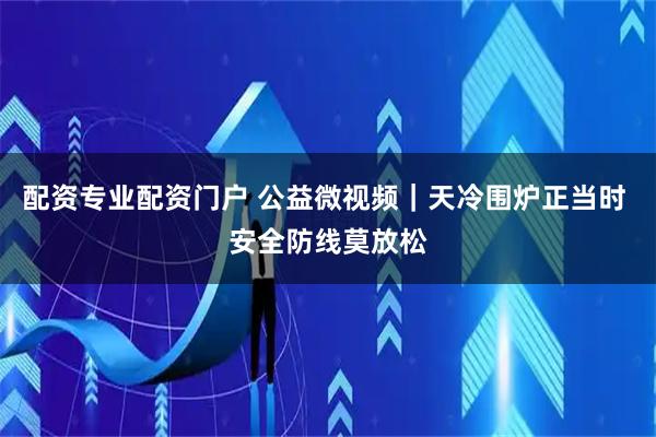 配资专业配资门户 公益微视频｜天冷围炉正当时 安全防线莫放松