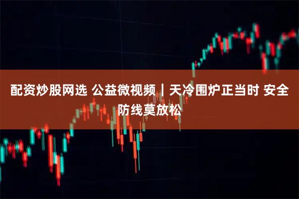 配资炒股网选 公益微视频｜天冷围炉正当时 安全防线莫放松